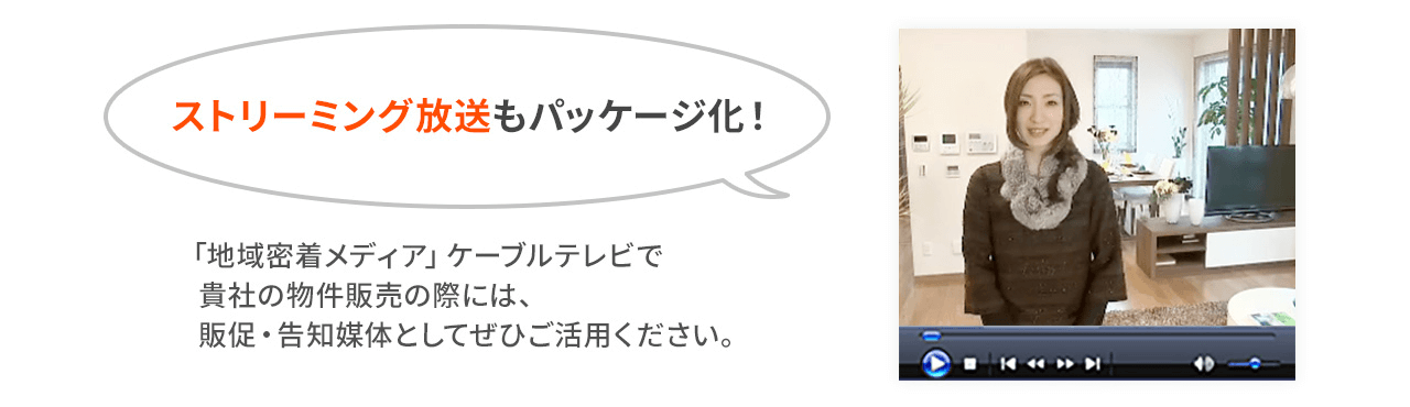 ストリーミング放送もパッケージ化！ 「地域密着メディア」ケーブルテレビで 貴社の物件販売の際には、 販促・告知媒体としてぜひご活用下さい。